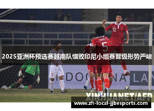 2025亚洲杯预选赛越南队惜败印尼小组赛晋级形势严峻 2025亚洲杯预选赛越南队惜败印尼小组赛晋级形势严峻