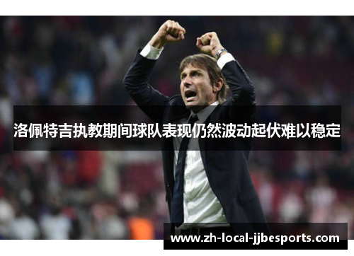 洛佩特吉执教期间球队表现仍然波动起伏难以稳定 洛佩特吉执教期间球队表现仍然波动起伏难以稳定