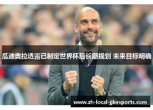 瓜迪奥拉透露已制定世界杯后长期规划 未来目标明确 瓜迪奥拉透露已制定世界杯后长期规划 未来目标明确